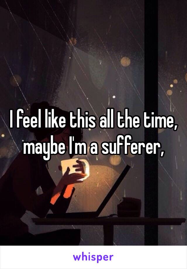 I feel like this all the time, maybe I'm a sufferer,