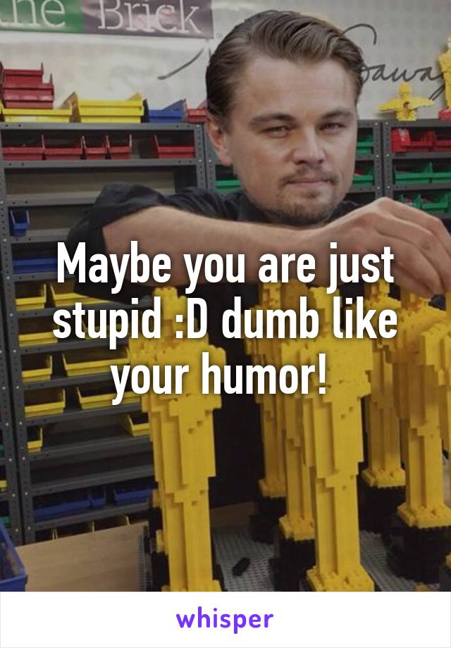 Maybe you are just stupid :D dumb like your humor! 