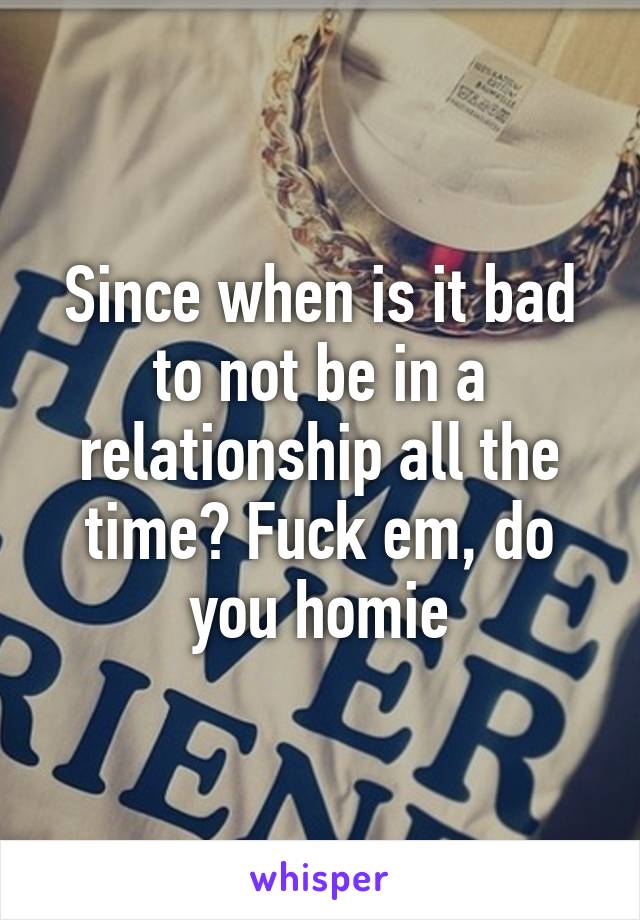 Since when is it bad to not be in a relationship all the time? Fuck em, do you homie