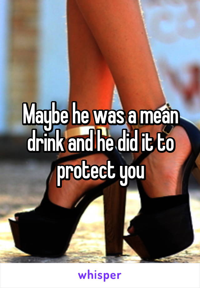 Maybe he was a mean drink and he did it to protect you
