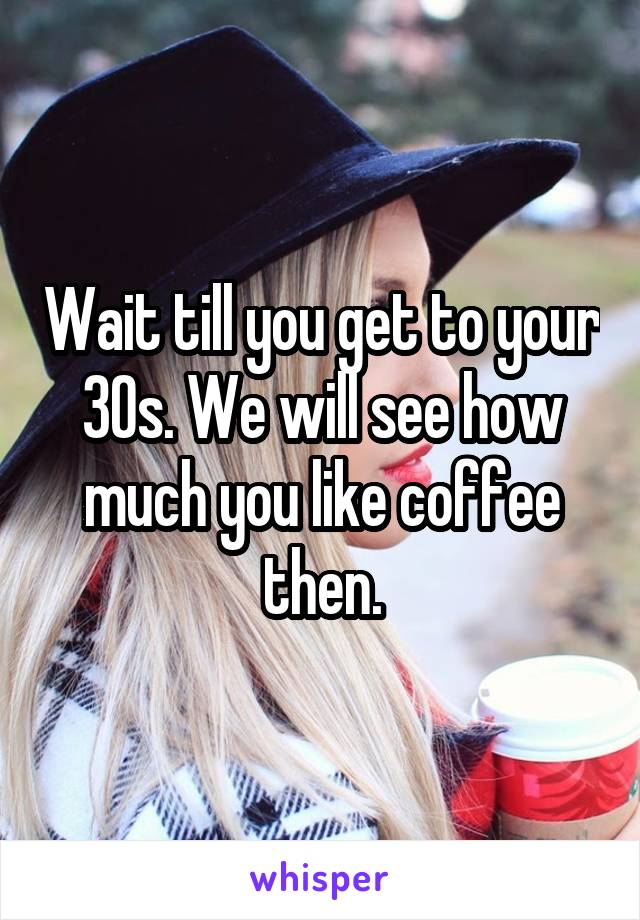 Wait till you get to your 30s. We will see how much you like coffee then.