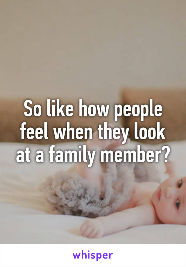 So like how people feel when they look at a family member?