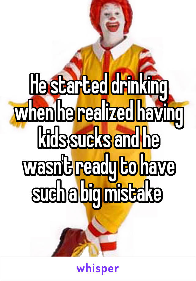 He started drinking when he realized having kids sucks and he wasn't ready to have such a big mistake 