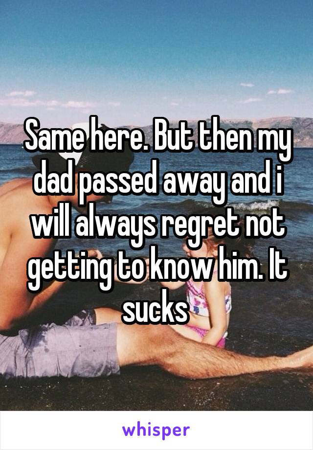 Same here. But then my dad passed away and i will always regret not getting to know him. It sucks 