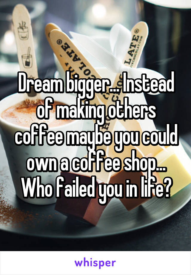 Dream bigger... Instead of making others coffee maybe you could own a coffee shop... Who failed you in life?