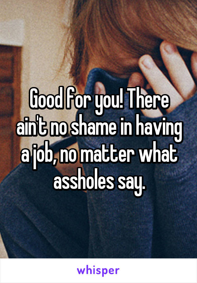 Good for you! There ain't no shame in having a job, no matter what assholes say.