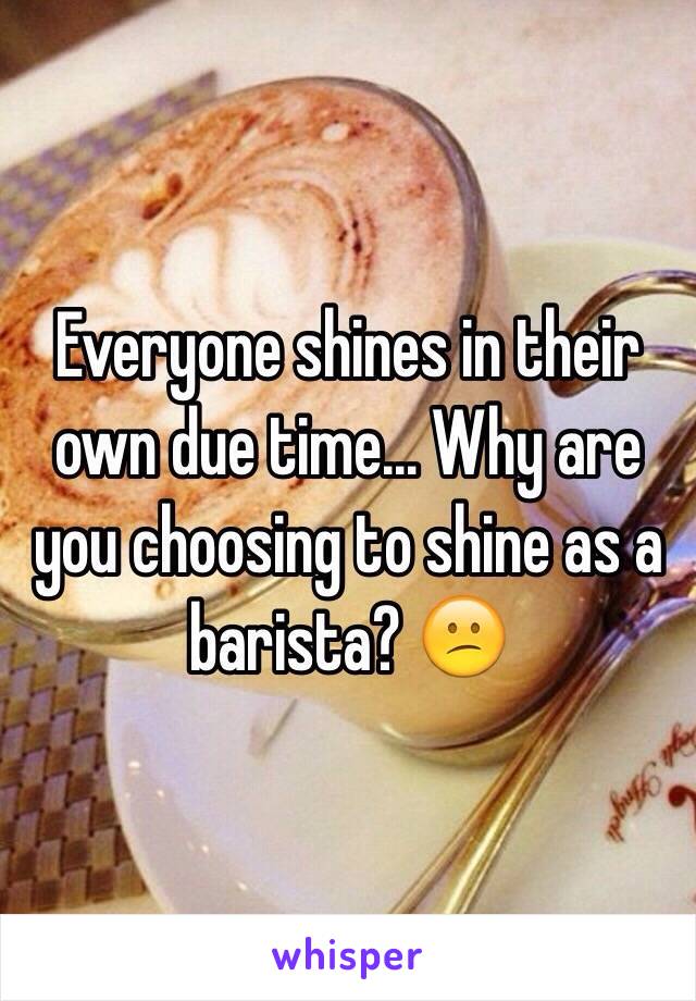 Everyone shines in their own due time... Why are you choosing to shine as a barista? 😕