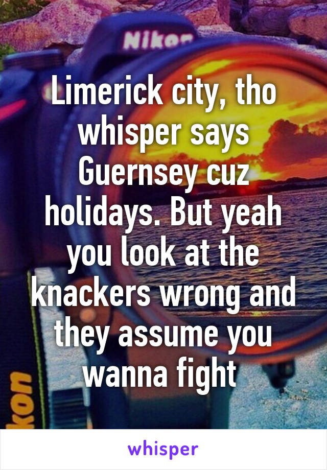 Limerick city, tho whisper says Guernsey cuz holidays. But yeah you look at the knackers wrong and they assume you wanna fight 