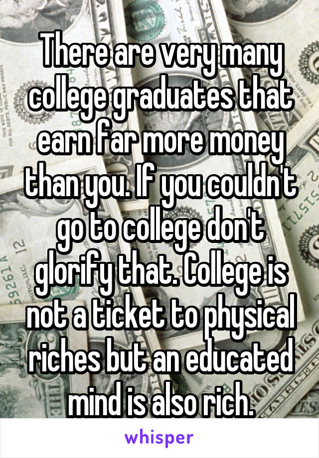 There are very many college graduates that earn far more money than you. If you couldn't go to college don't glorify that. College is not a ticket to physical riches but an educated mind is also rich.