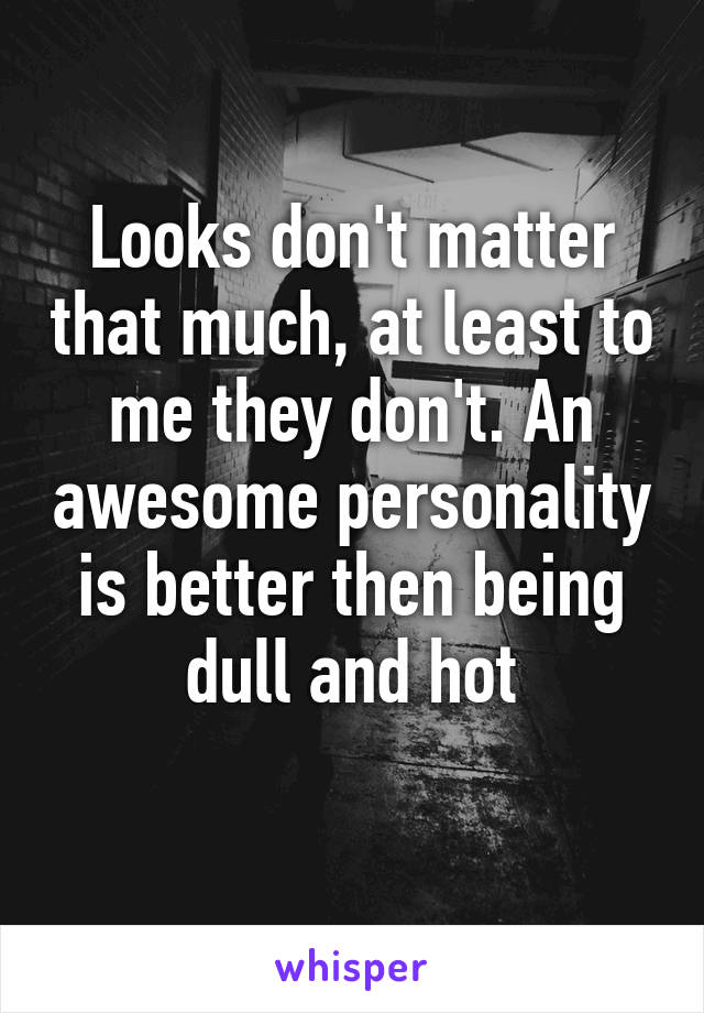 Looks don't matter that much, at least to me they don't. An awesome personality is better then being dull and hot
