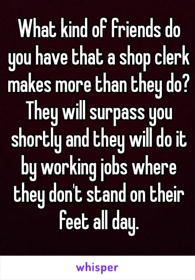 What kind of friends do you have that a shop clerk makes more than they do?  They will surpass you shortly and they will do it by working jobs where they don't stand on their feet all day. 