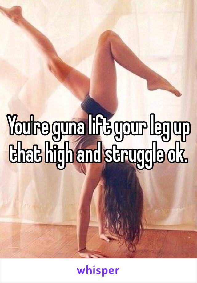 You're guna lift your leg up that high and struggle ok. 