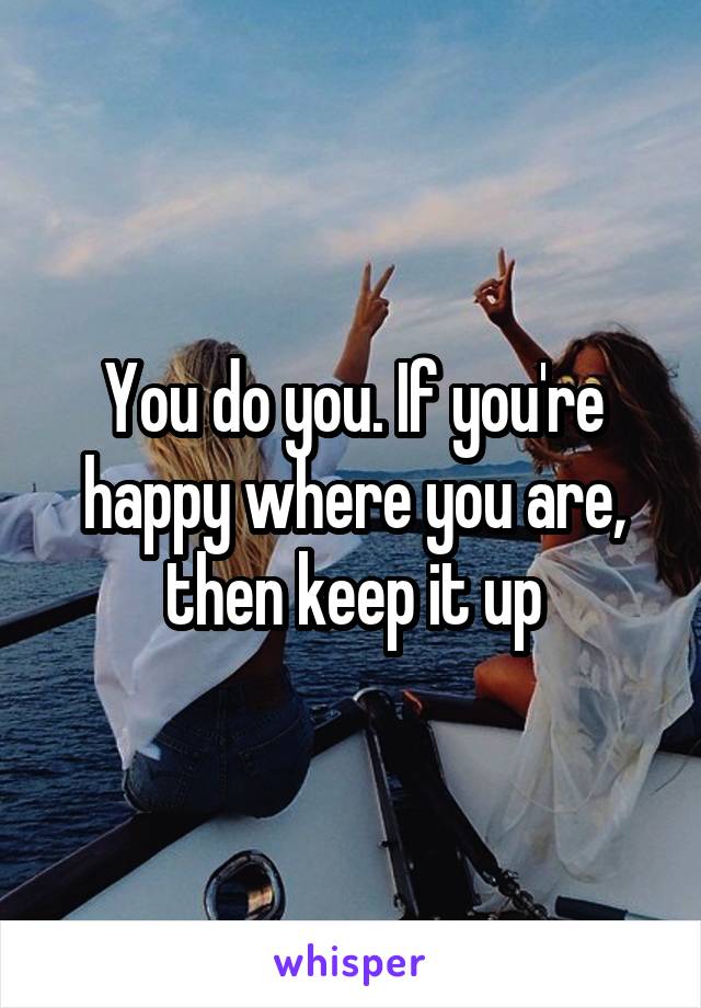 You do you. If you're happy where you are, then keep it up