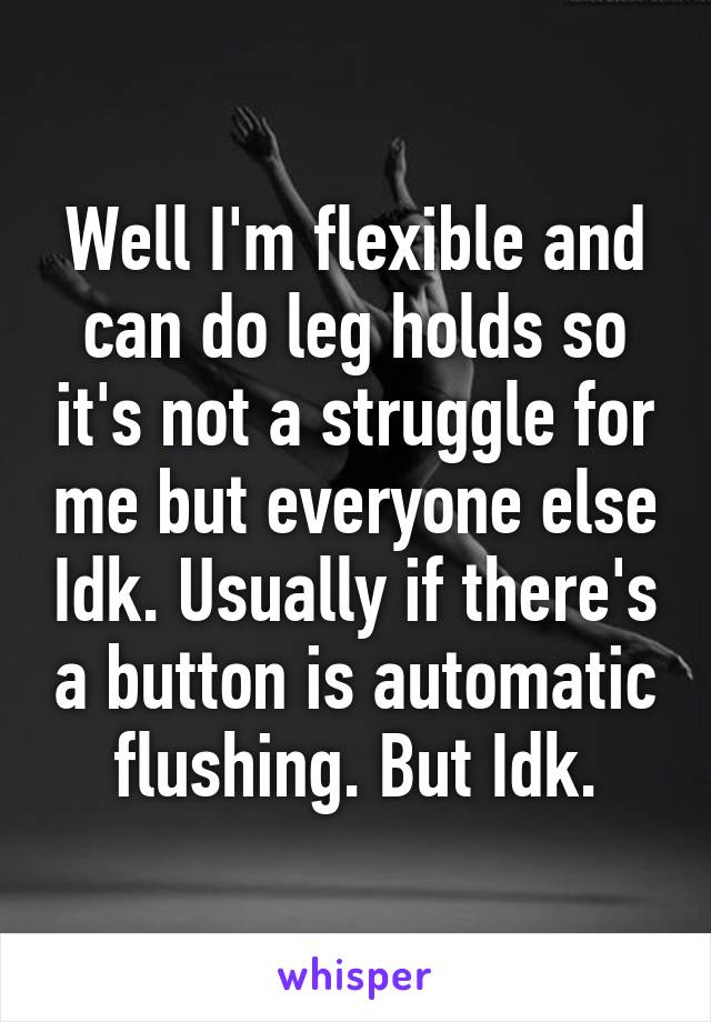 Well I'm flexible and can do leg holds so it's not a struggle for me but everyone else Idk. Usually if there's a button is automatic flushing. But Idk.