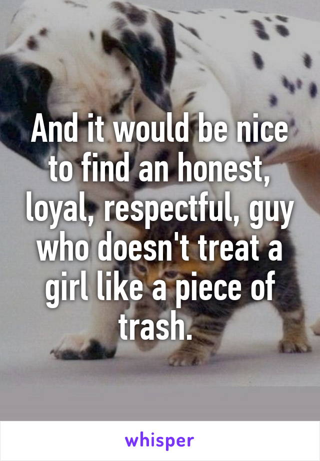 And it would be nice to find an honest, loyal, respectful, guy who doesn't treat a girl like a piece of trash. 