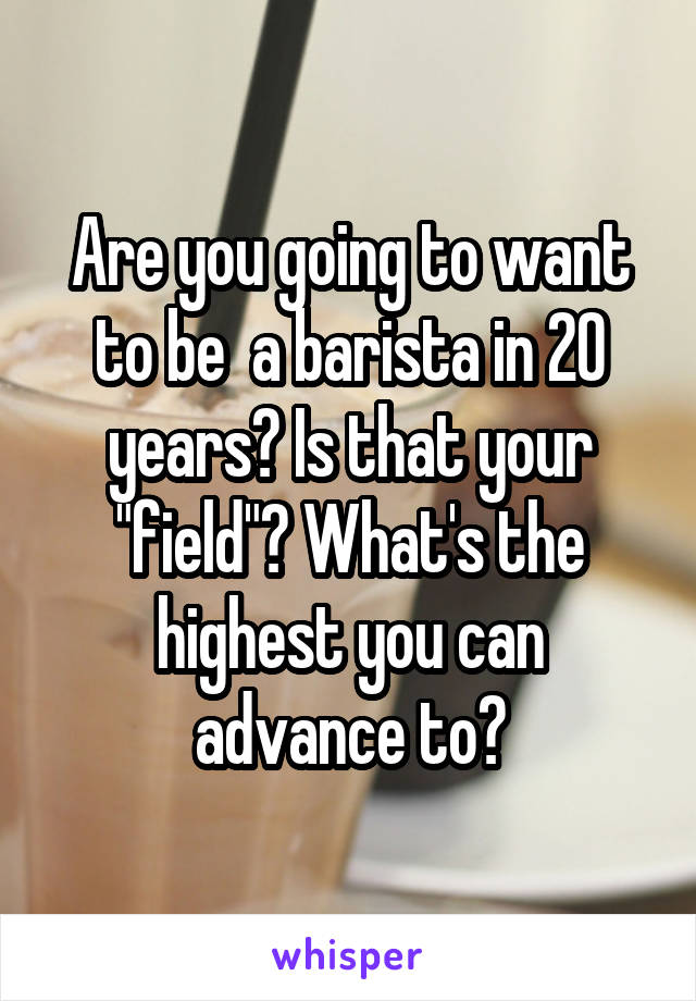 Are you going to want to be  a barista in 20 years? Is that your "field"? What's the highest you can advance to?