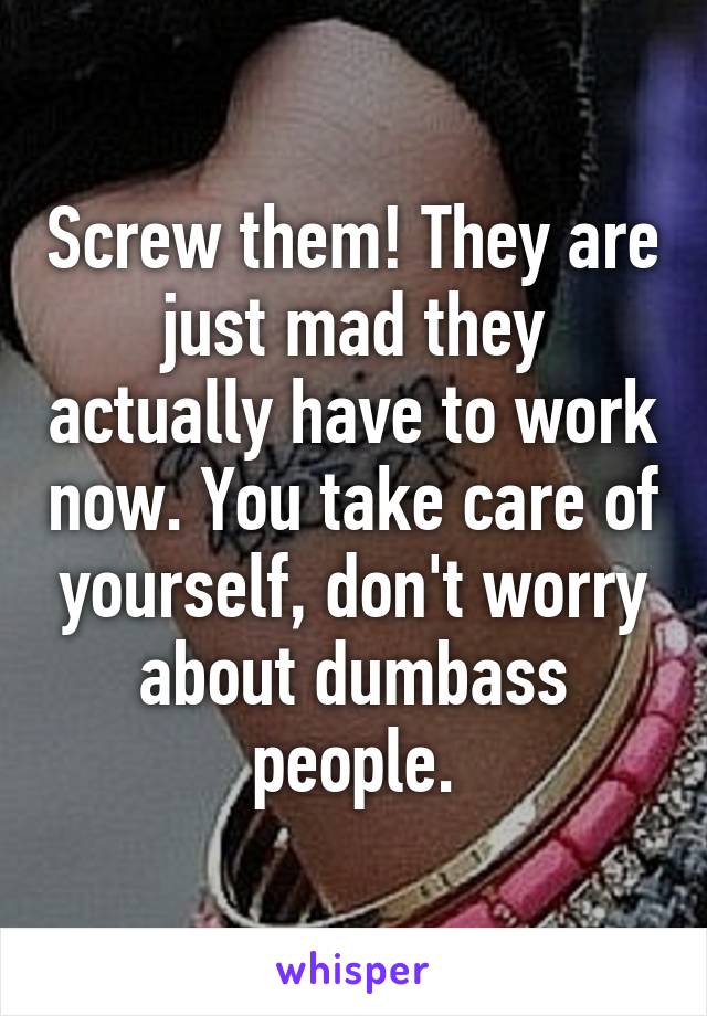 Screw them! They are just mad they actually have to work now. You take care of yourself, don't worry about dumbass people.