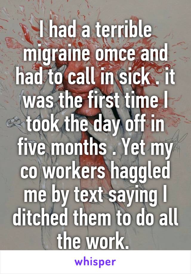 I had a terrible migraine omce and had to call in sick . it was the first time I took the day off in five months . Yet my co workers haggled me by text saying I ditched them to do all the work. 