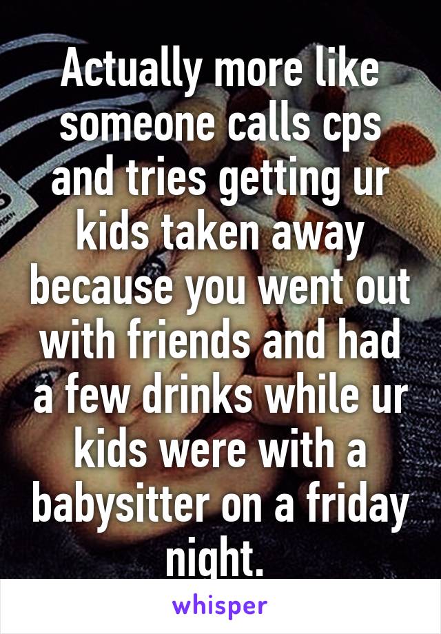 Actually more like someone calls cps and tries getting ur kids taken away because you went out with friends and had a few drinks while ur kids were with a babysitter on a friday night. 