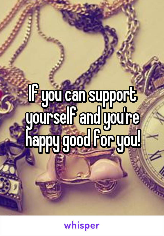 If you can support yourself and you're happy good for you!