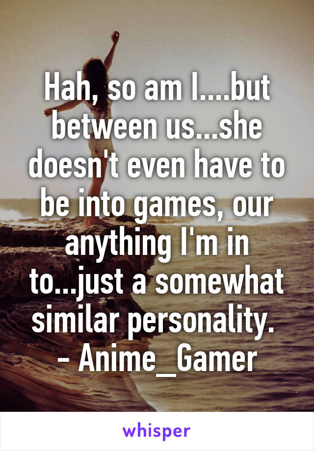 Hah, so am I....but between us...she doesn't even have to be into games, our anything I'm in to...just a somewhat similar personality. 
- Anime_Gamer