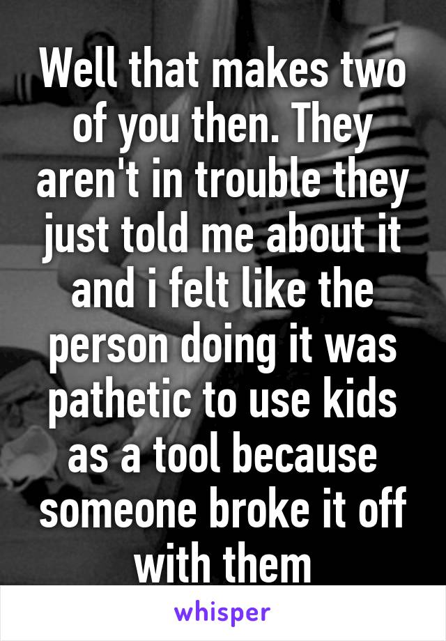 Well that makes two of you then. They aren't in trouble they just told me about it and i felt like the person doing it was pathetic to use kids as a tool because someone broke it off with them