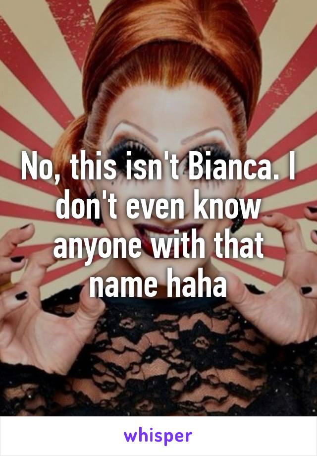 No, this isn't Bianca. I don't even know anyone with that name haha