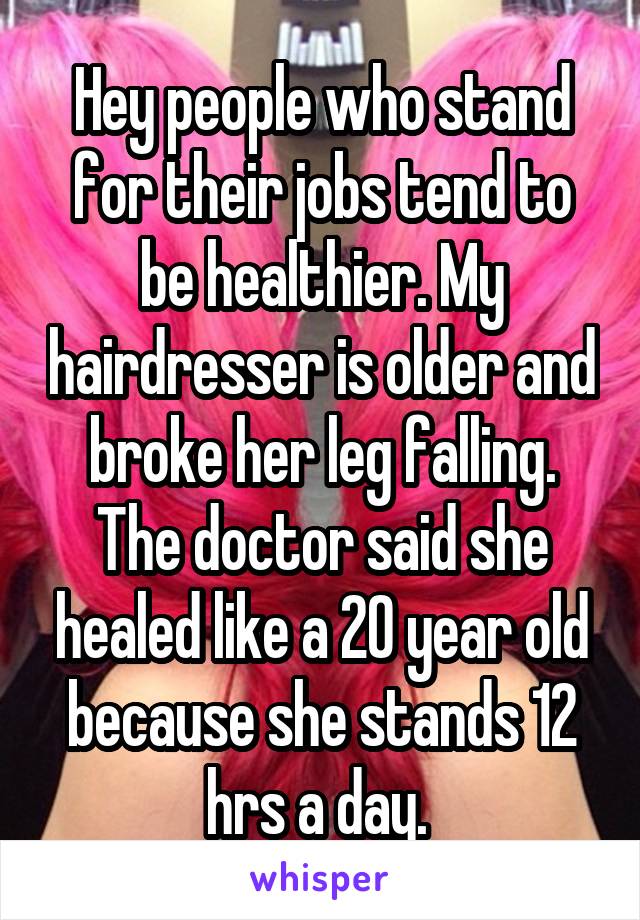 Hey people who stand for their jobs tend to be healthier. My hairdresser is older and broke her leg falling. The doctor said she healed like a 20 year old because she stands 12 hrs a day. 