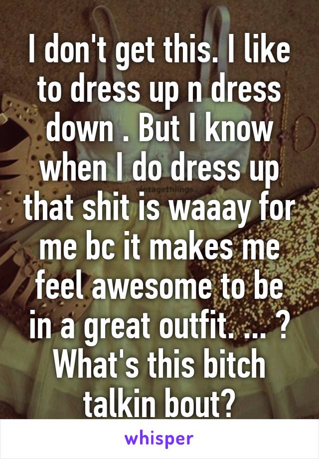 I don't get this. I like to dress up n dress down . But I know when I do dress up that shit is waaay for me bc it makes me feel awesome to be in a great outfit. ... ? What's this bitch talkin bout?