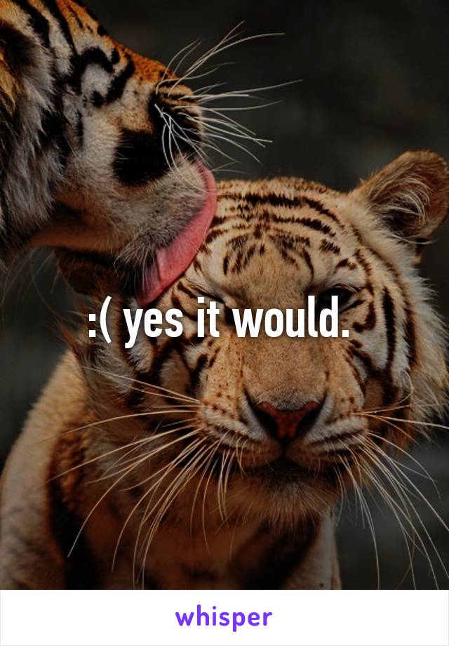 :( yes it would. 