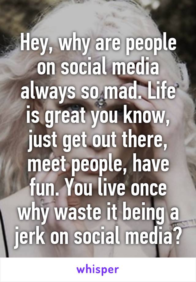 Hey, why are people on social media always so mad. Life is great you know, just get out there, meet people, have fun. You live once why waste it being a jerk on social media?