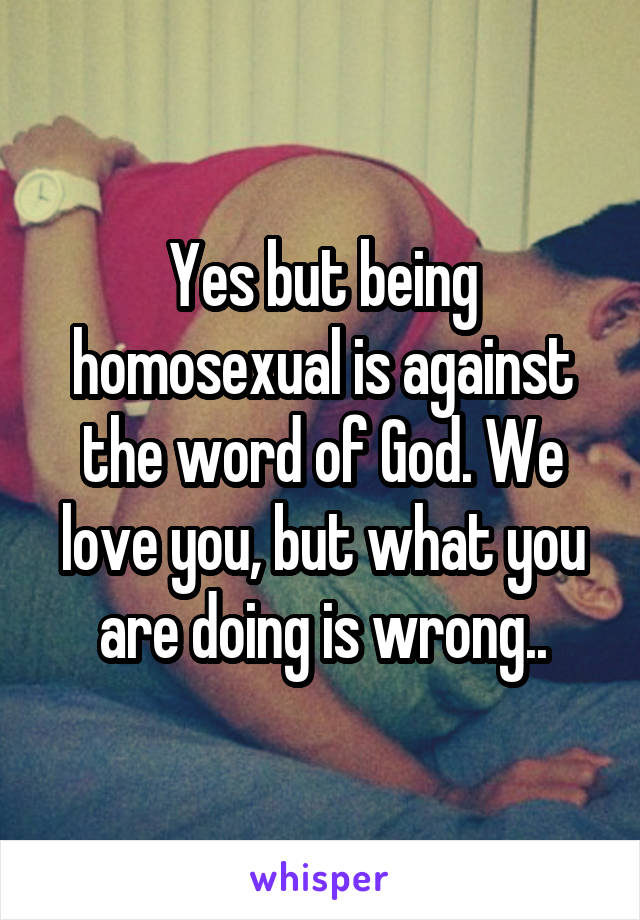 Yes but being homosexual is against the word of God. We love you, but what you are doing is wrong..