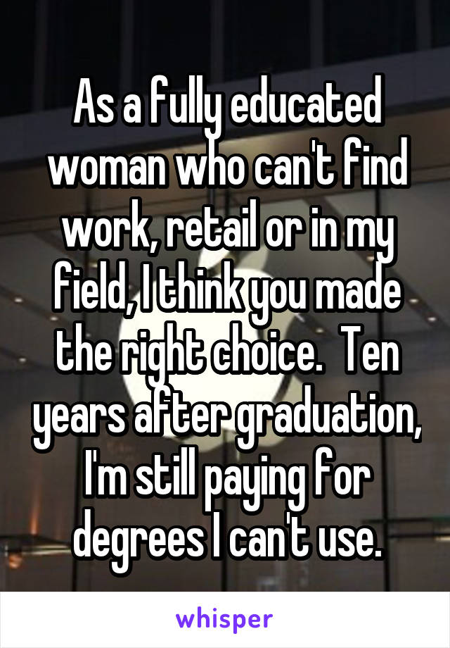 As a fully educated woman who can't find work, retail or in my field, I think you made the right choice.  Ten years after graduation, I'm still paying for degrees I can't use.