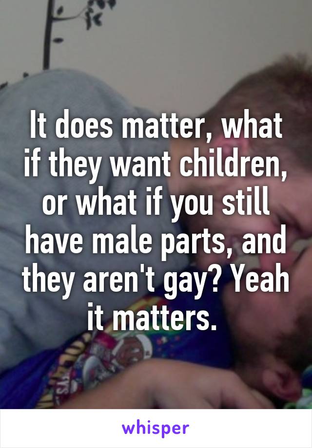 It does matter, what if they want children, or what if you still have male parts, and they aren't gay? Yeah it matters. 