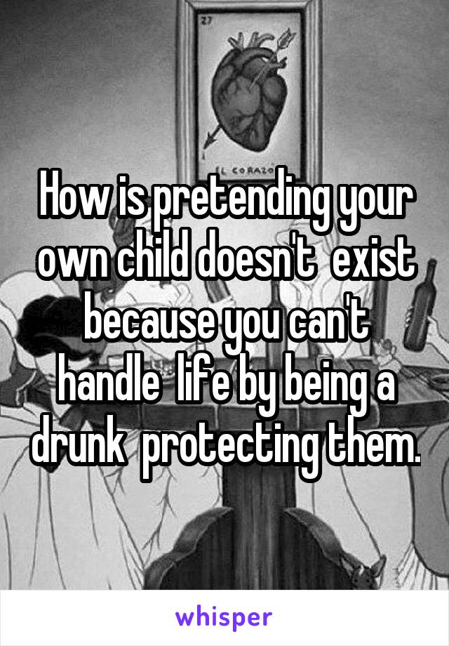 How is pretending your own child doesn't  exist because you can't handle  life by being a drunk  protecting them.