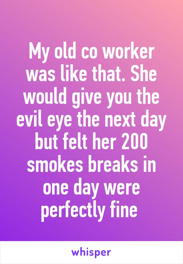 My old co worker was like that. She would give you the evil eye the next day but felt her 200 smokes breaks in one day were perfectly fine 