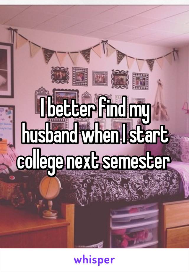 I better find my husband when I start college next semester 