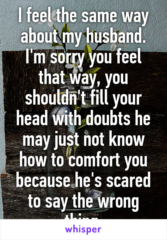 I feel the same way about my husband. I'm sorry you feel that way, you shouldn't fill your head with doubts he may just not know how to comfort you because he's scared to say the wrong thing.