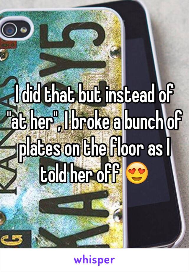 I did that but instead of "at her", I broke a bunch of plates on the floor as I told her off 😍