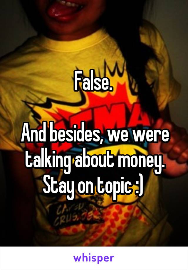 False. 

And besides, we were talking about money. Stay on topic :) 