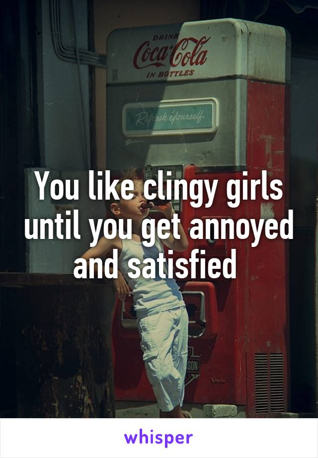 You like clingy girls until you get annoyed and satisfied 