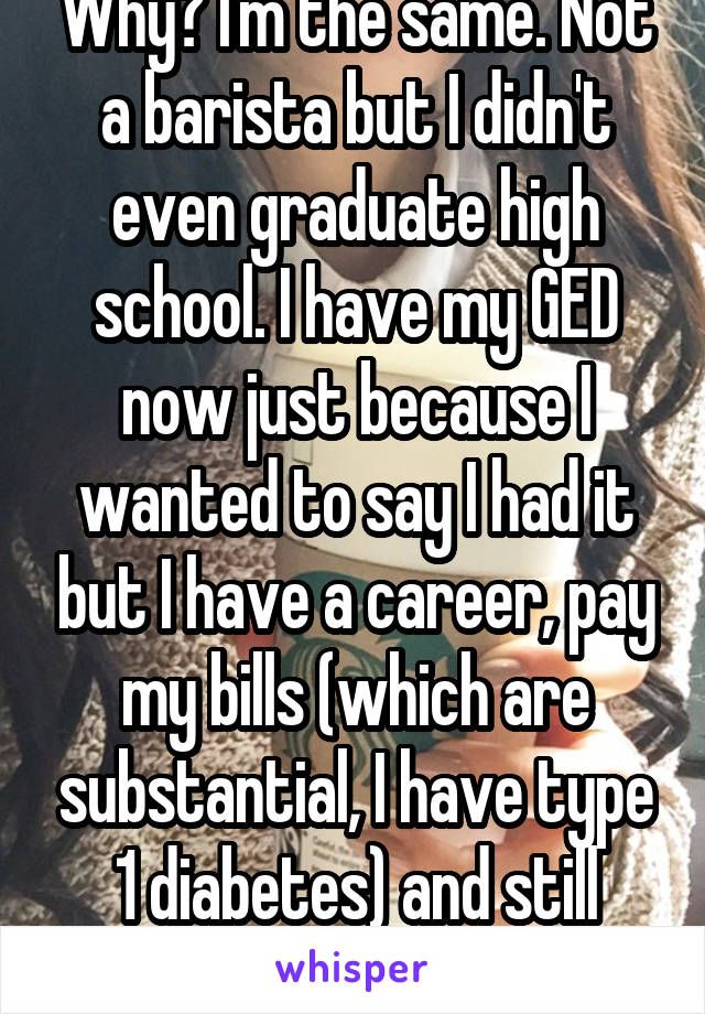 Why? I'm the same. Not a barista but I didn't even graduate high school. I have my GED now just because I wanted to say I had it but I have a career, pay my bills (which are substantial, I have type 1 diabetes) and still have a savings.