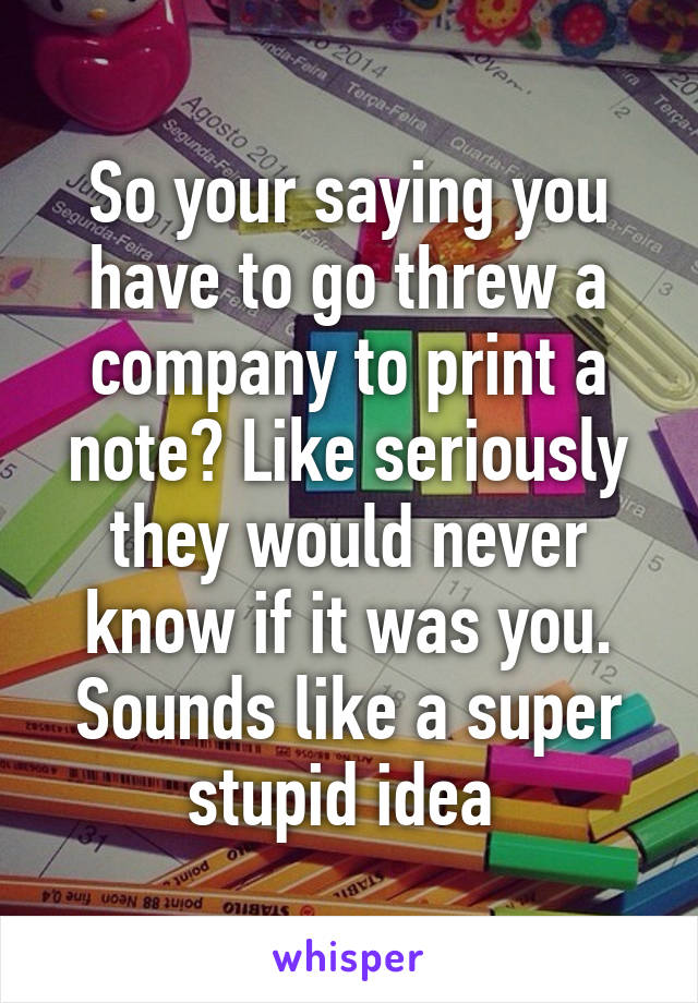 So your saying you have to go threw a company to print a note? Like seriously they would never know if it was you. Sounds like a super stupid idea 