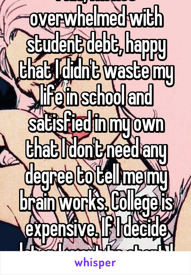 Plus, I'm not overwhelmed with student debt, happy that I didn't waste my life in school and satisfied in my own that I don't need any degree to tell me my brain works. College is expensive. If I decide later I want to start I will