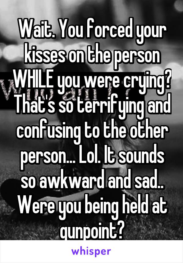 Wait. You forced your kisses on the person WHILE you were crying? That's so terrifying and confusing to the other person... Lol. It sounds so awkward and sad.. Were you being held at gunpoint?