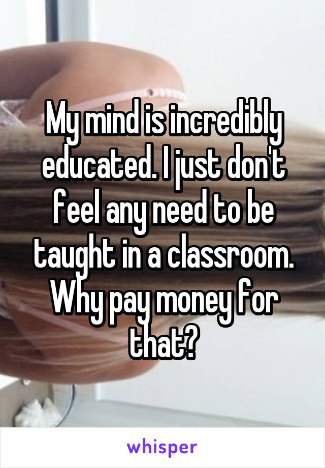 My mind is incredibly educated. I just don't feel any need to be taught in a classroom. Why pay money for that?