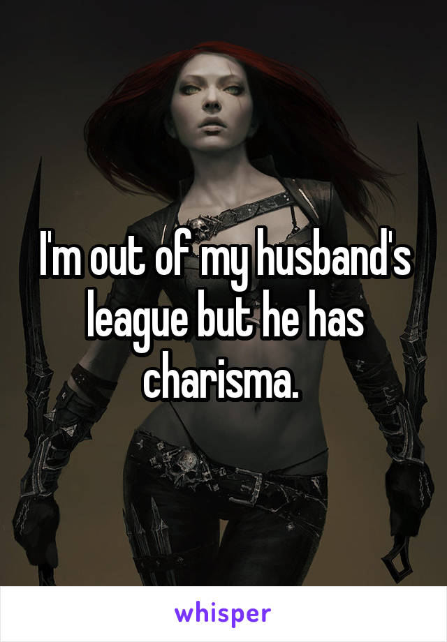 I'm out of my husband's league but he has charisma. 