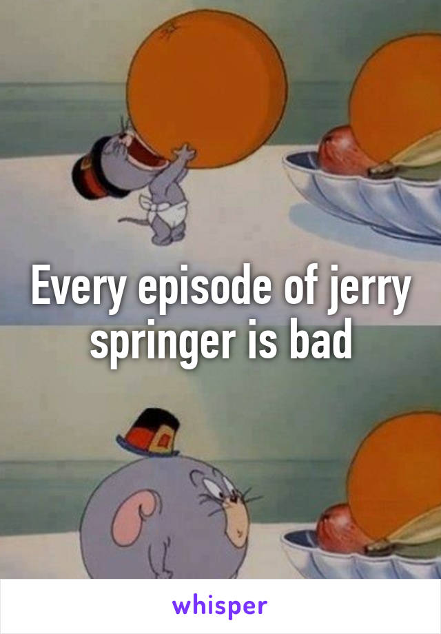 Every episode of jerry springer is bad