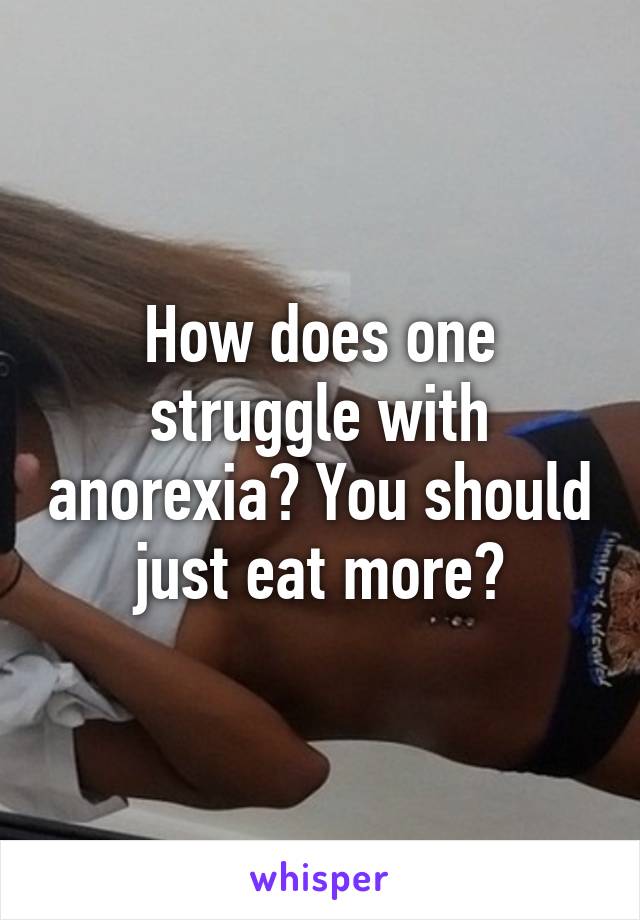 How does one struggle with anorexia? You should just eat more?