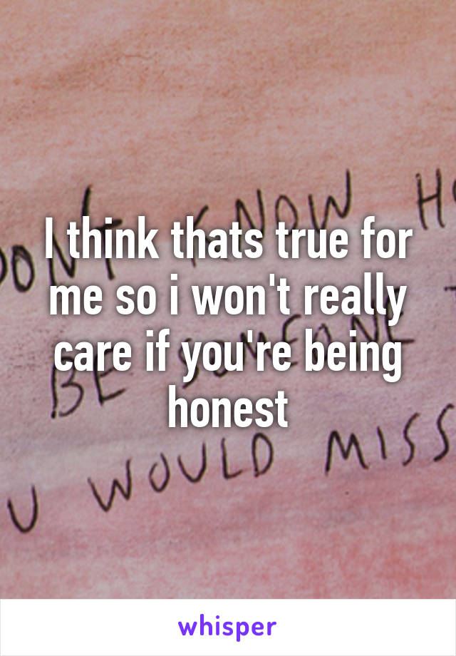 I think thats true for me so i won't really care if you're being honest